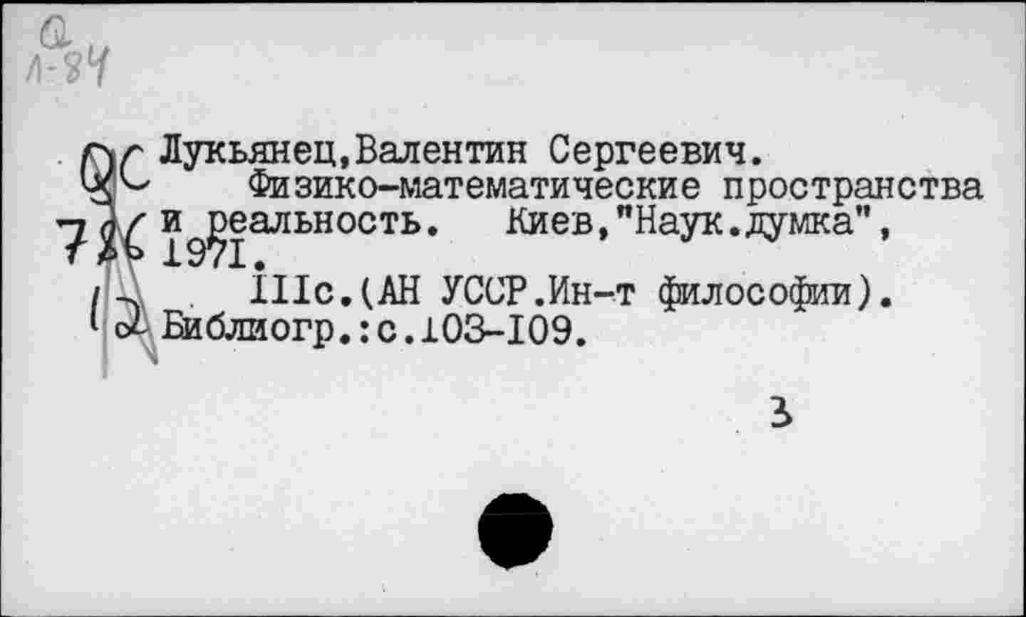 ﻿гчг Лукьянец,Валентин Сергеевич.
Физико-математические пространства 19?1аЛЬН°СТЬ* ^иев,"Наук.думка", /П1с.(АН УССР.Ин-т философии).
I с/ Би блиогр.: с. 103-109.
■ ч
